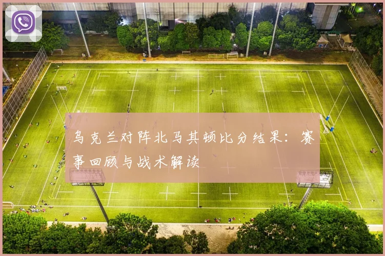 乌克兰对阵北马其顿比分结果：赛事回顾与战术解读
