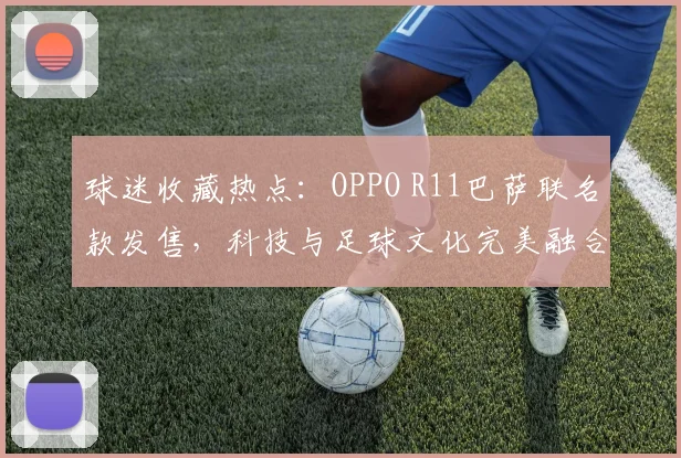 球迷收藏热点：OPPO R11巴萨联名款发售，科技与足球文化完美融合。
