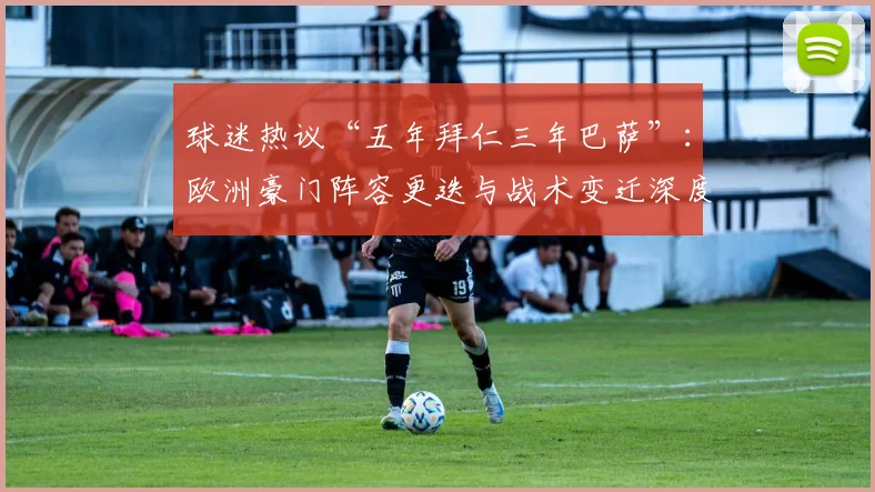 球迷热议“五年拜仁三年巴萨”：欧洲豪门阵容更迭与战术变迁深度观察
