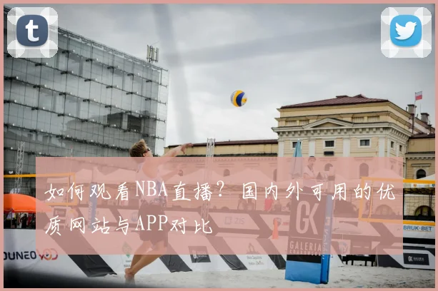 如何观看NBA直播？国内外可用的优质网站与APP对比