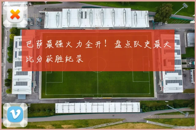 巴萨最强火力全开！盘点队史最大比分获胜纪录
