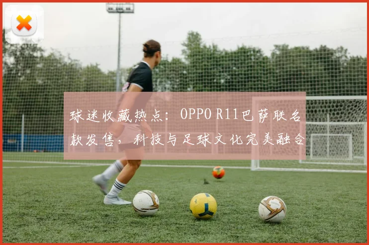 球迷收藏热点：OPPO R11巴萨联名款发售，科技与足球文化完美融合。