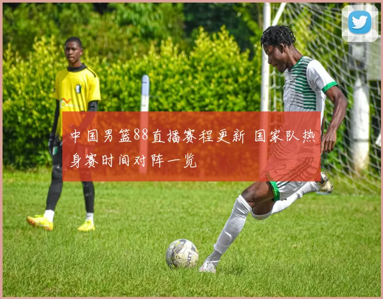 中国男篮88直播赛程更新 国家队热身赛时间对阵一览