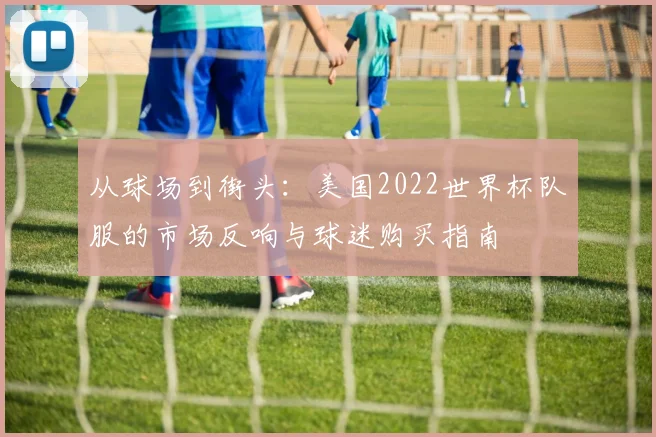 从球场到街头：美国2022世界杯队服的市场反响与球迷购买指南
