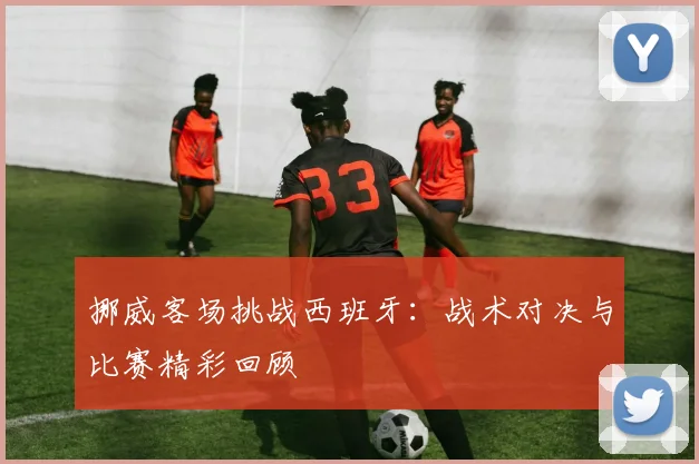 挪威客场挑战西班牙：战术对决与比赛精彩回顾