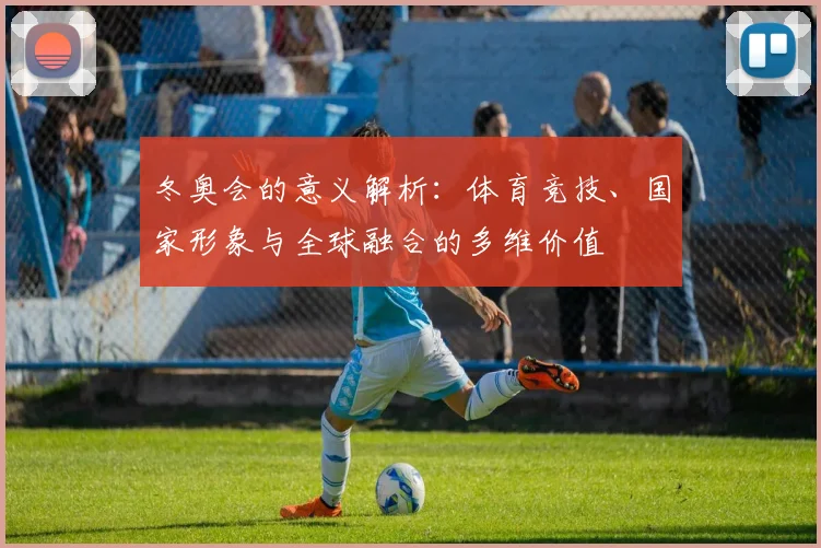 冬奥会的意义解析：体育竞技、国家形象与全球融合的多维价值