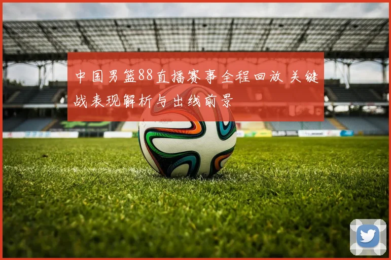 中国男篮88直播赛事全程回放 关键战表现解析与出线前景