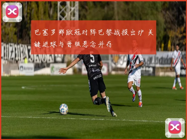 巴塞罗那欧冠对阵巴黎战报出炉 关键进球与晋级悬念并存